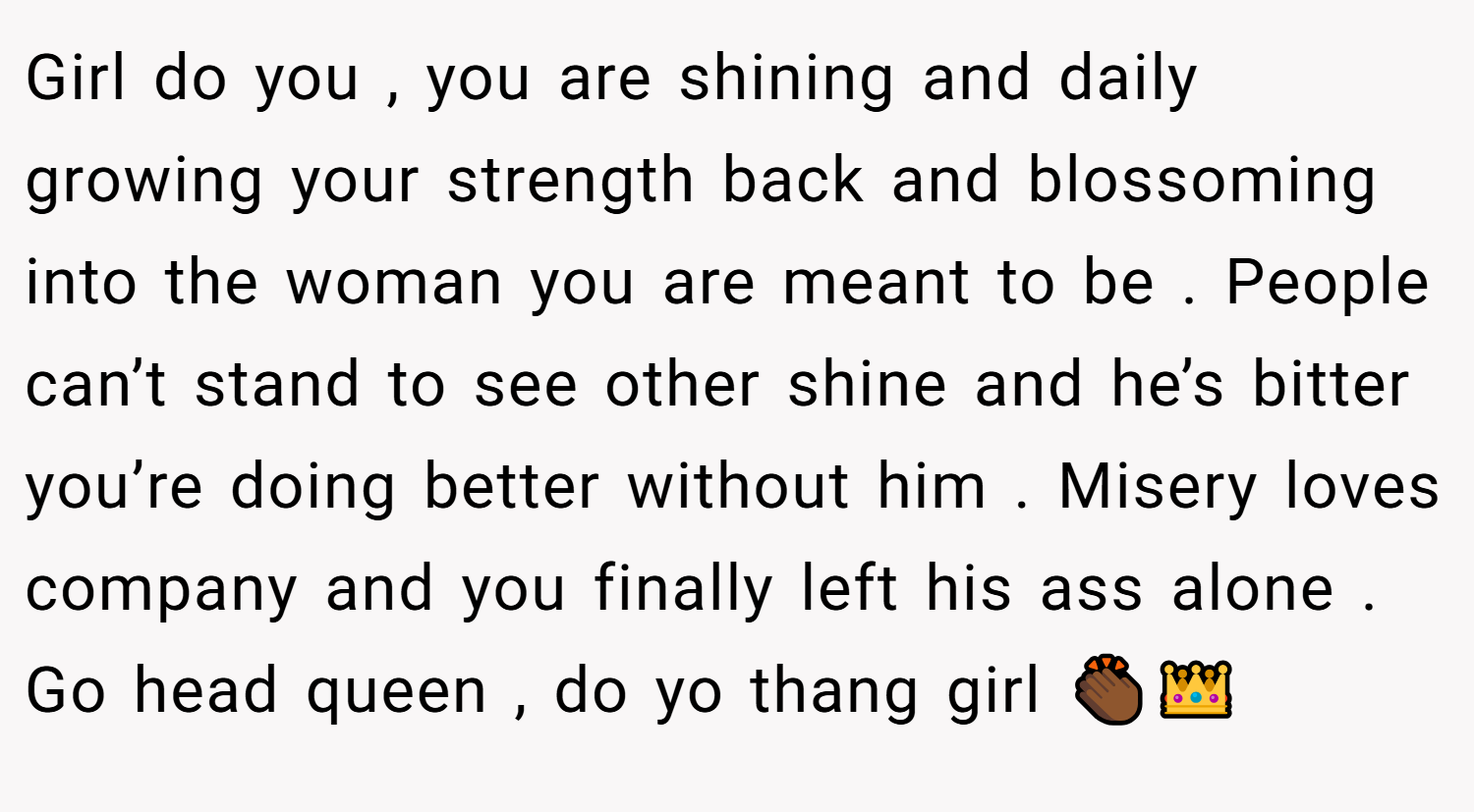 Girl do you , you are shining and daily growing your strength back and blossoming into the woman you are meant to be . People can’t stand to see other shine and he’s bitter you’re doing better without him . Misery loves company and you finally left his ass alone . Go head queen , do yo thang girl 👏🏾👑