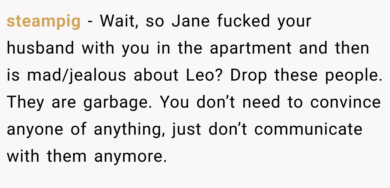 steampig − Wait, so Jane fucked your husband with you in the apartment and then is mad/jealous about Leo? Drop these people. They are garbage. You don’t need to convince anyone of anything, just don’t communicate with them anymore.