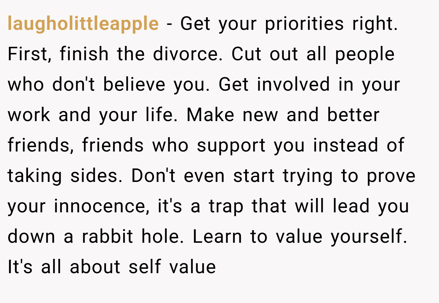 laugholittleapple − Get your priorities right. First, finish the divorce. Cut out all people who don't believe you. Get involved in your work and your life. Make new and better friends, friends who support you instead of taking sides. Don't even start trying to prove your innocence, it's a trap that will lead you down a rabbit hole. Learn to value yourself. It's all about self value