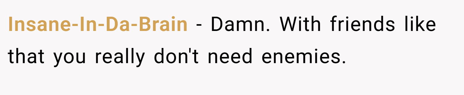 Insane-In-Da-Brain − Damn. With friends like that you really don't need enemies.