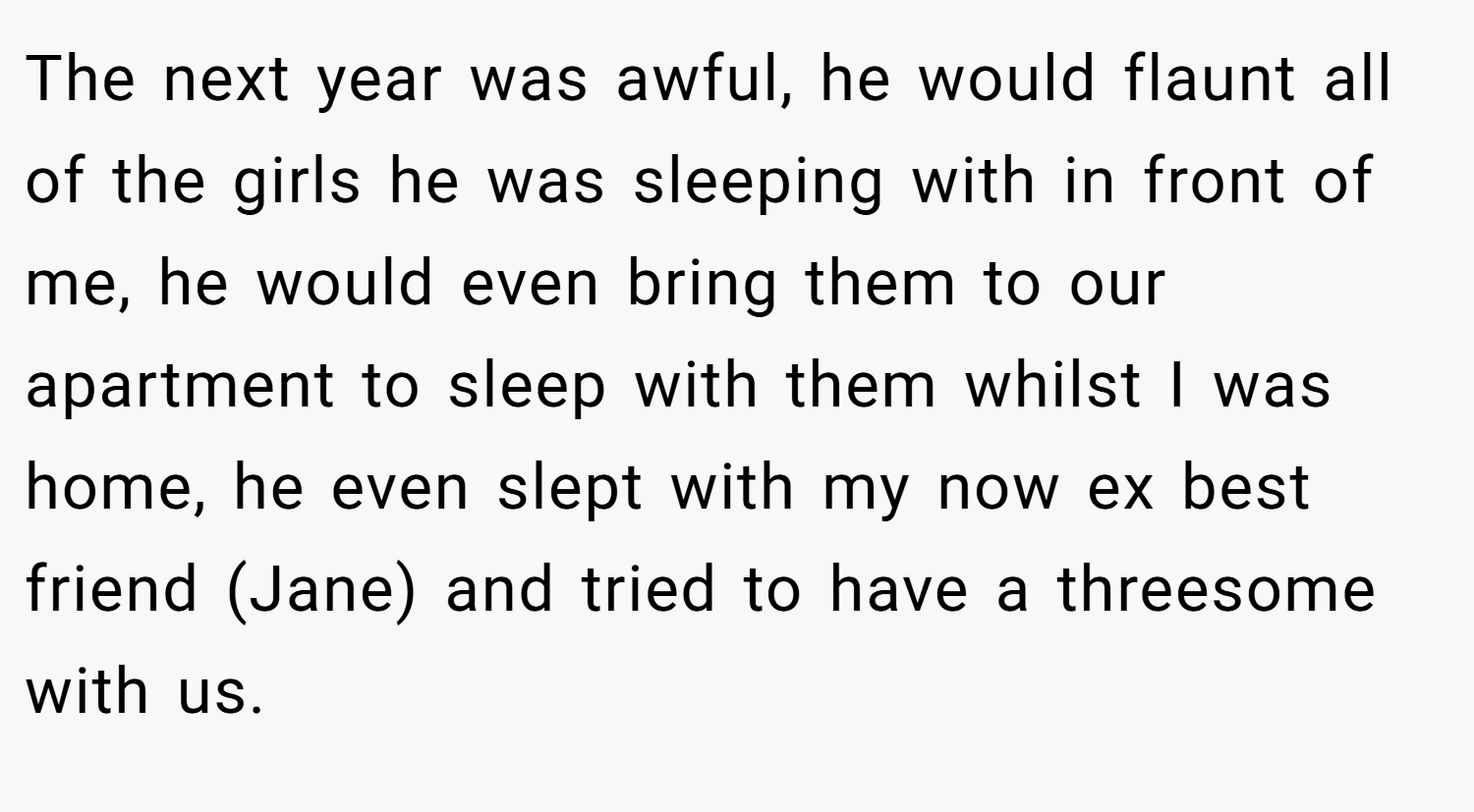 The next year was awful, he would flaunt all of the girls he was sleeping with in front of me, he would even bring them to our apartment to sleep with them whilst I was home, he even slept with my now ex best friend (Jane) and tried to have a threesome with us.