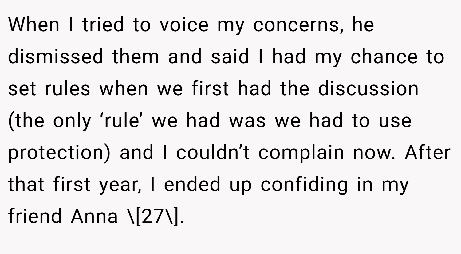 When I tried to voice my concerns, he dismissed them and said I had my chance to set rules when we first had the discussion (the only ‘rule’ we had was we had to use protection) and I couldn’t complain now. After that first year, I ended up confiding in my friend Anna \[27\].