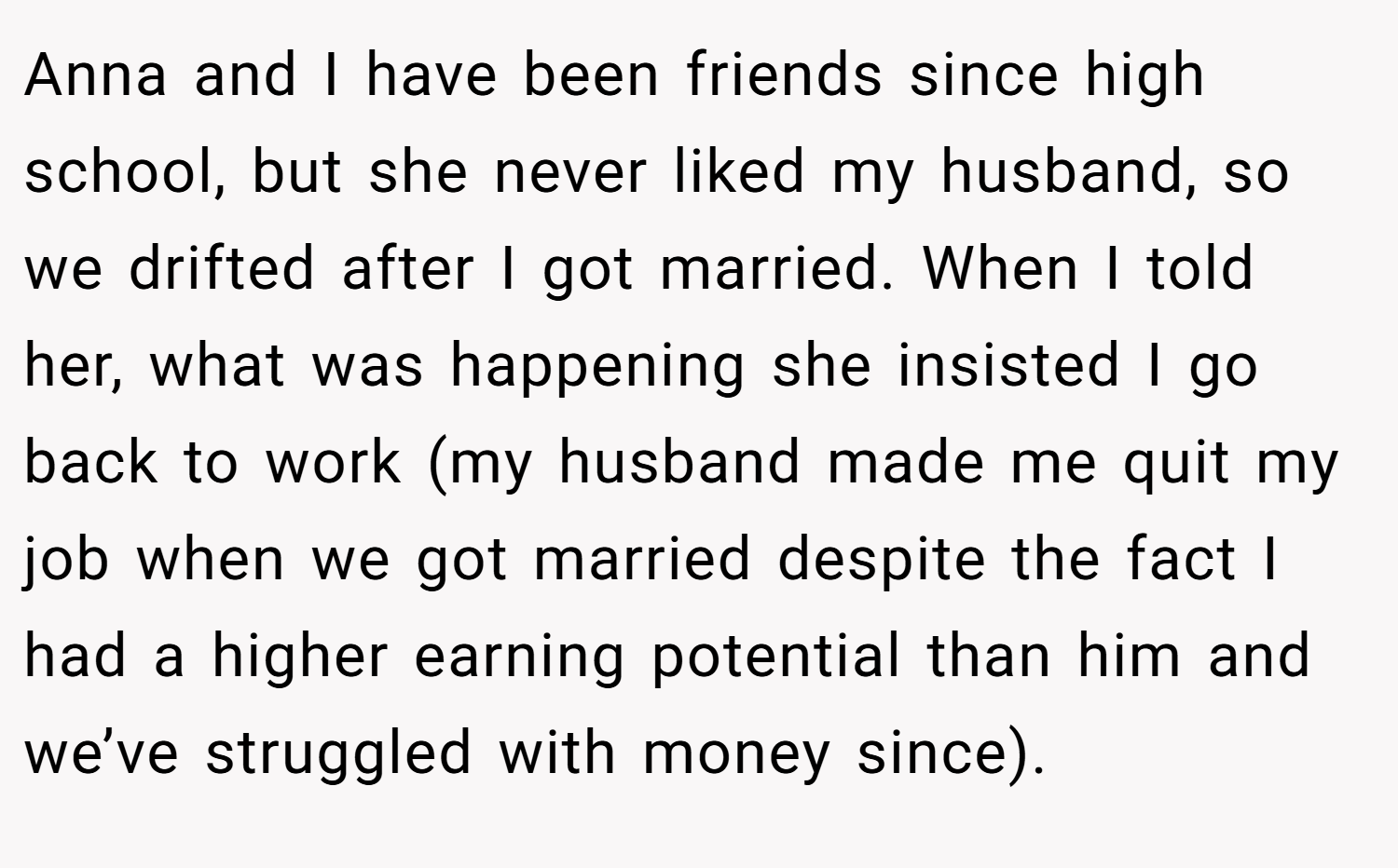 Anna and I have been friends since high school, but she never liked my husband, so we drifted after I got married. When I told her, what was happening she insisted I go back to work (my husband made me quit my job when we got married despite the fact I had a higher earning potential than him and we’ve struggled with money since).