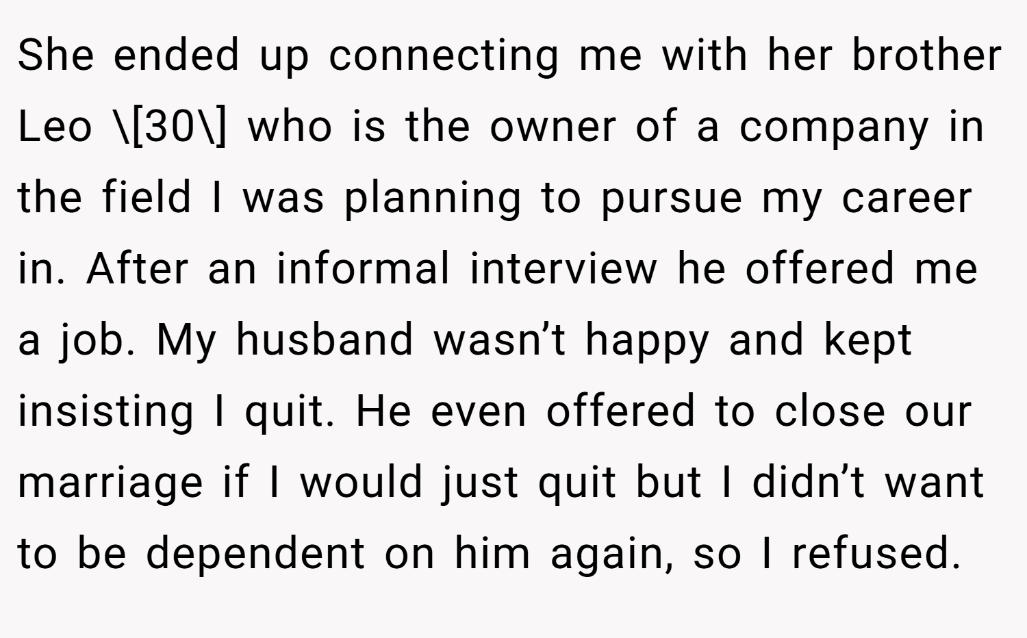 She ended up connecting me with her brother Leo \[30\] who is the owner of a company in the field I was planning to pursue my career in. After an informal interview he offered me a job. My husband wasn’t happy and kept insisting I quit. He even offered to close our marriage if I would just quit but I didn’t want to be dependent on him again, so I refused.