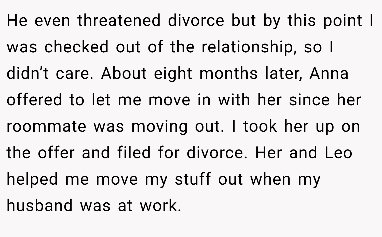 He even threatened divorce but by this point I was checked out of the relationship, so I didn’t care. About eight months later, Anna offered to let me move in with her since her roommate was moving out. I took her up on the offer and filed for divorce. Her and Leo helped me move my stuff out when my husband was at work.