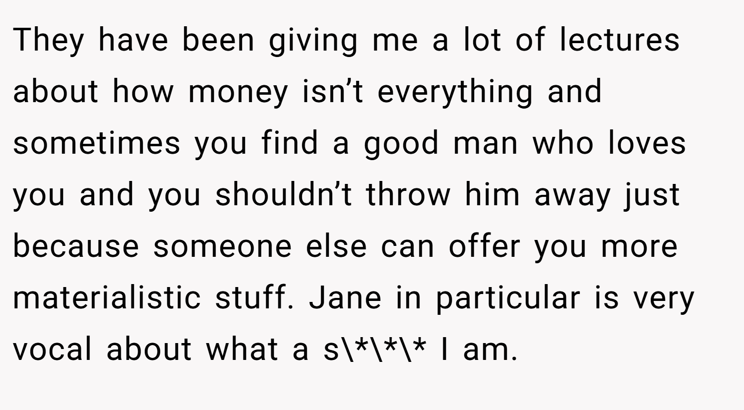 They have been giving me a lot of lectures about how money isn’t everything and sometimes you find a good man who loves you and you shouldn’t throw him away just because someone else can offer you more materialistic stuff. Jane in particular is very vocal about what a s\*\*\* I am.