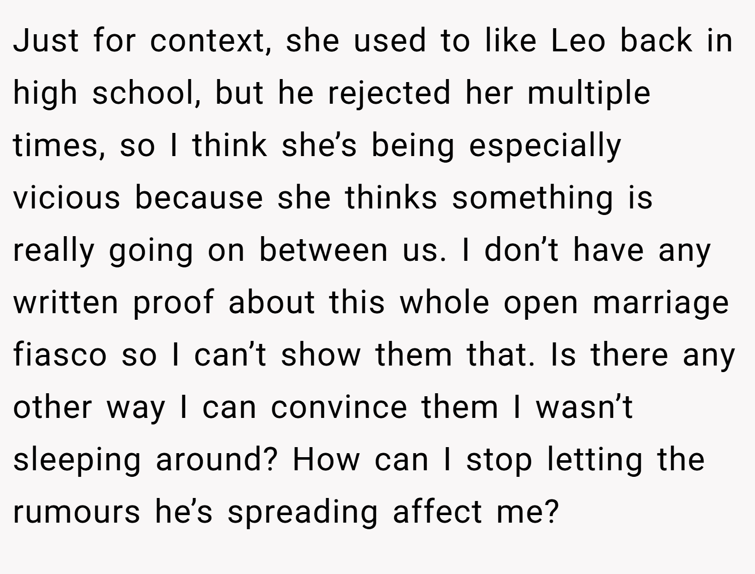 Just for context, she used to like Leo back in high school, but he rejected her multiple times, so I think she’s being especially vicious because she thinks something is really going on between us. I don’t have any written proof about this whole open marriage fiasco so I can’t show them that. Is there any other way I can convince them I wasn’t sleeping around? How can I stop letting the rumours he’s spreading affect me?