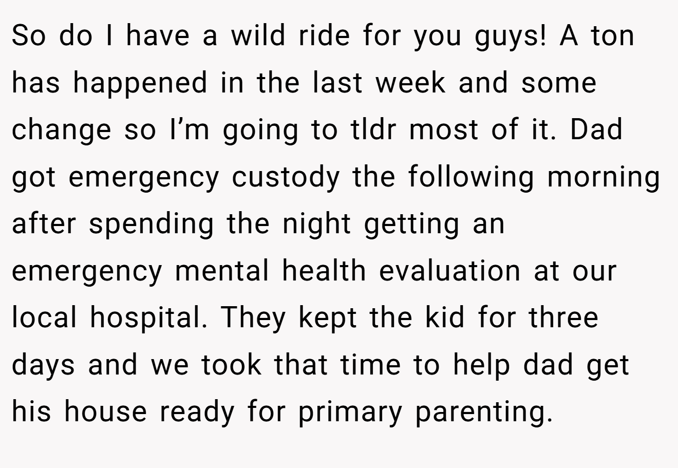 So do I have a wild ride for you guys! A ton has happened in the last week and some change so I’m going to tldr most of it. Dad got emergency custody the following morning after spending the night getting an emergency mental health evaluation at our local hospital. They kept the kid for three days and we took that time to help dad get his house ready for primary parenting.