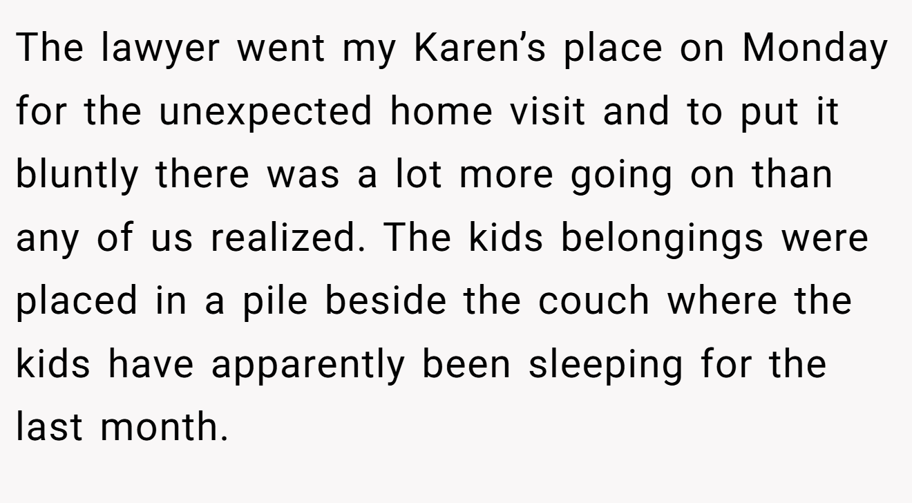The lawyer went my Karen’s place on Monday for the unexpected home visit and to put it bluntly there was a lot more going on than any of us realized. The kids belongings were placed in a pile beside the couch where the kids have apparently been sleeping for the last month.