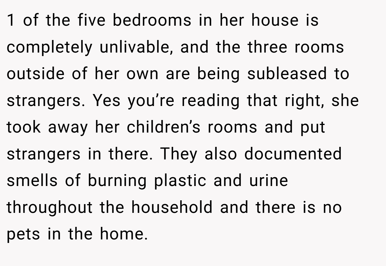 1 of the five bedrooms in her house is completely unlivable, and the three rooms outside of her own are being subleased to strangers. Yes you’re reading that right, she took away her children’s rooms and put strangers in there. They also documented smells of burning plastic and urine throughout the household and there is no pets in the home.