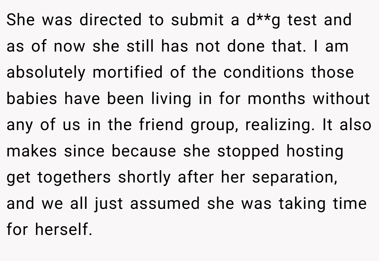 She was directed to submit a d**g test and as of now she still has not done that. I am absolutely mortified of the conditions those babies have been living in for months without any of us in the friend group, realizing. It also makes since because she stopped hosting get togethers shortly after her separation, and we all just assumed she was taking time for herself.