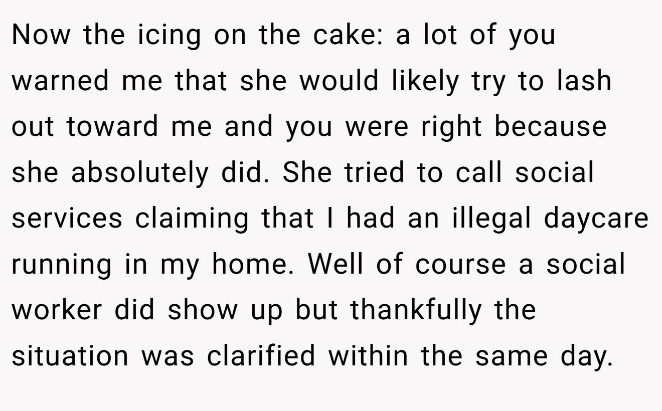 Now the icing on the cake: a lot of you warned me that she would likely try to lash out toward me and you were right because she absolutely did. She tried to call social services claiming that I had an illegal daycare running in my home. Well of course a social worker did show up but thankfully the situation was clarified within the same day.