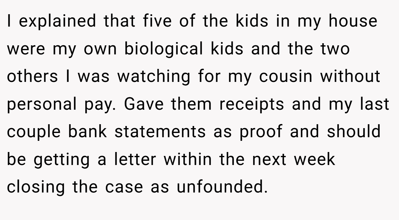 I explained that five of the kids in my house were my own biological kids and the two others I was watching for my cousin without personal pay. Gave them receipts and my last couple bank statements as proof and should be getting a letter within the next week closing the case as unfounded.