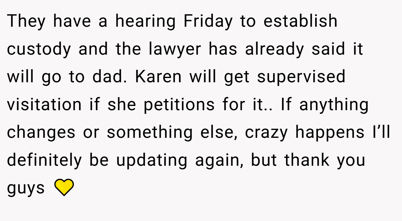 They have a hearing Friday to establish custody and the lawyer has already said it will go to dad. Karen will get supervised visitation if she petitions for it.. If anything changes or something else, crazy happens I’ll definitely be updating again, but thank you guys 💛