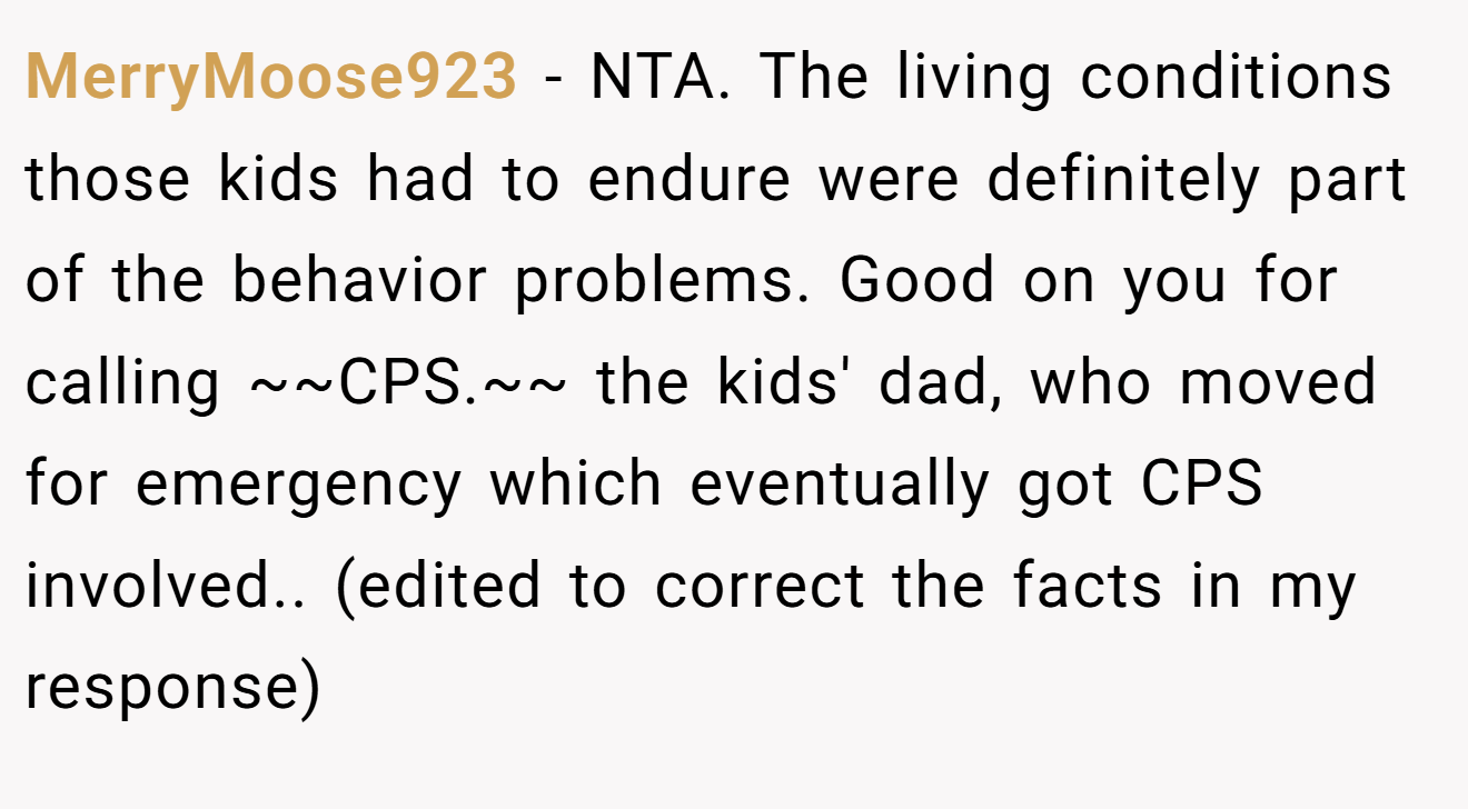 MerryMoose923 − NTA. The living conditions those kids had to endure were definitely part of the behavior problems. Good on you for calling ~~CPS.~~ the kids' dad, who moved for emergency which eventually got CPS involved.. (edited to correct the facts in my response)