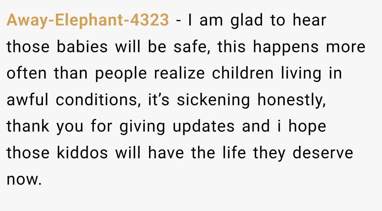 Away-Elephant-4323 − I am glad to hear those babies will be safe, this happens more often than people realize children living in awful conditions, it’s sickening honestly, thank you for giving updates and i hope those kiddos will have the life they deserve now.