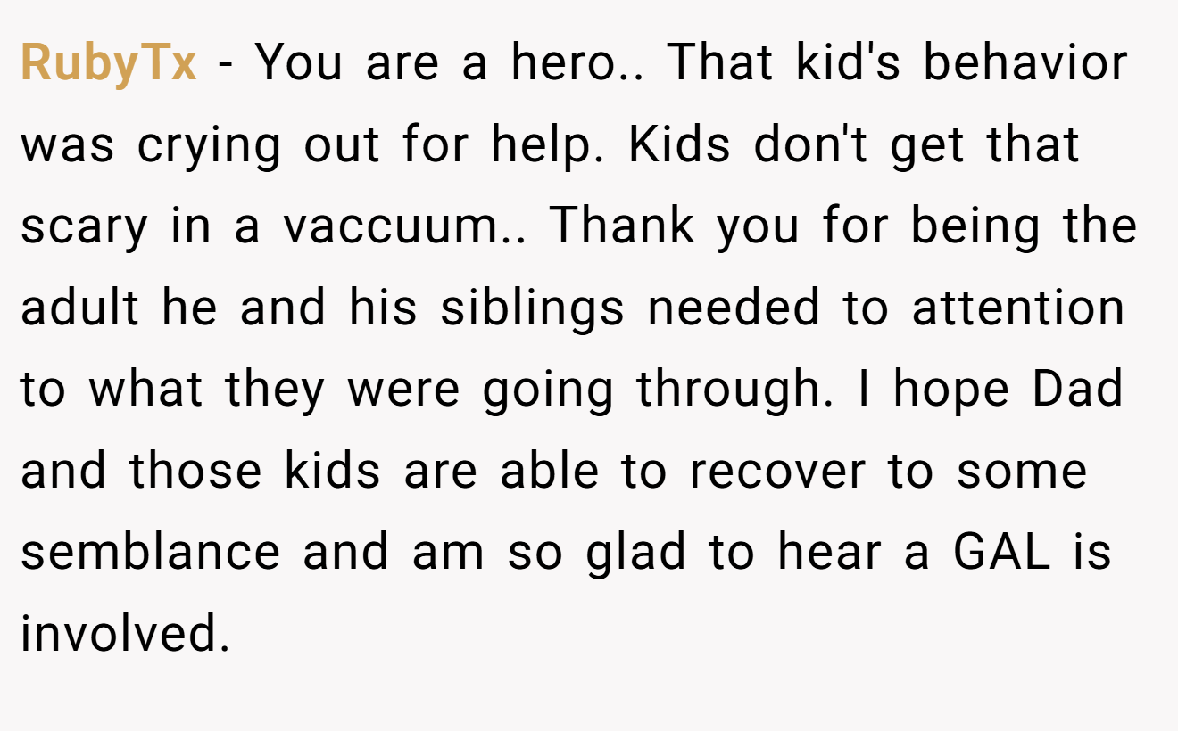 RubyTx − You are a hero.. That kid's behavior was crying out for help. Kids don't get that scary in a vaccuum.. Thank you for being the adult he and his siblings needed to attention to what they were going through. I hope Dad and those kids are able to recover to some semblance and am so glad to hear a GAL is involved.