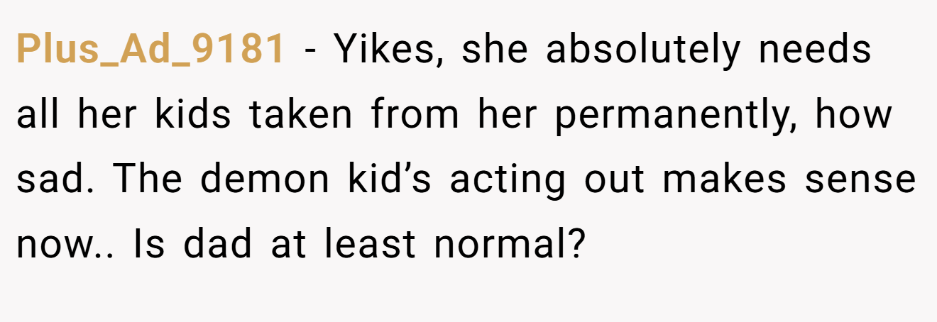 Plus_Ad_9181 − Yikes, she absolutely needs all her kids taken from her permanently, how sad. The demon kid’s acting out makes sense now.. Is dad at least normal?