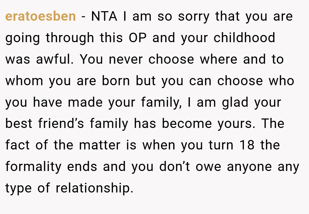eratoesben − NTA I am so sorry that you are going through this OP and your childhood was awful. You never choose where and to whom you are born but you can choose who you have made your family, I am glad your best friend’s family has become yours. The fact of the matter is when you turn 18 the formality ends and you don’t owe anyone any type of relationship.