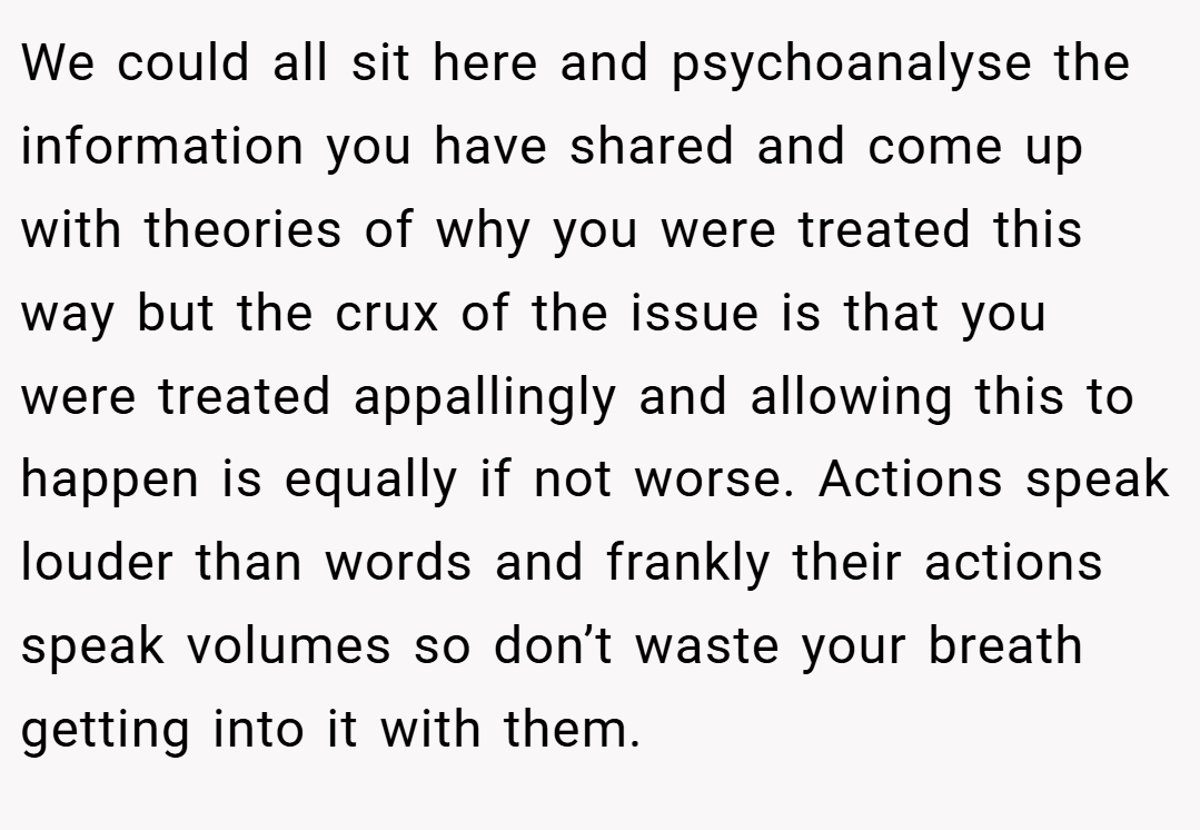 We could all sit here and psychoanalyse the information you have shared and come up with theories of why you were treated this way but the crux of the issue is that you were treated appallingly and allowing this to happen is equally if not worse. Actions speak louder than words and frankly their actions speak volumes so don’t waste your breath getting into it with them.