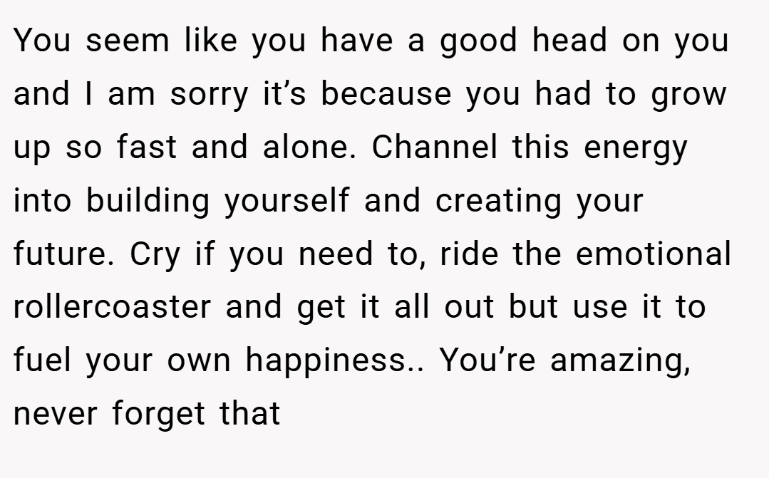 You seem like you have a good head on you and I am sorry it’s because you had to grow up so fast and alone. Channel this energy into building yourself and creating your future. Cry if you need to, ride the emotional rollercoaster and get it all out but use it to fuel your own happiness.. You’re amazing, never forget that