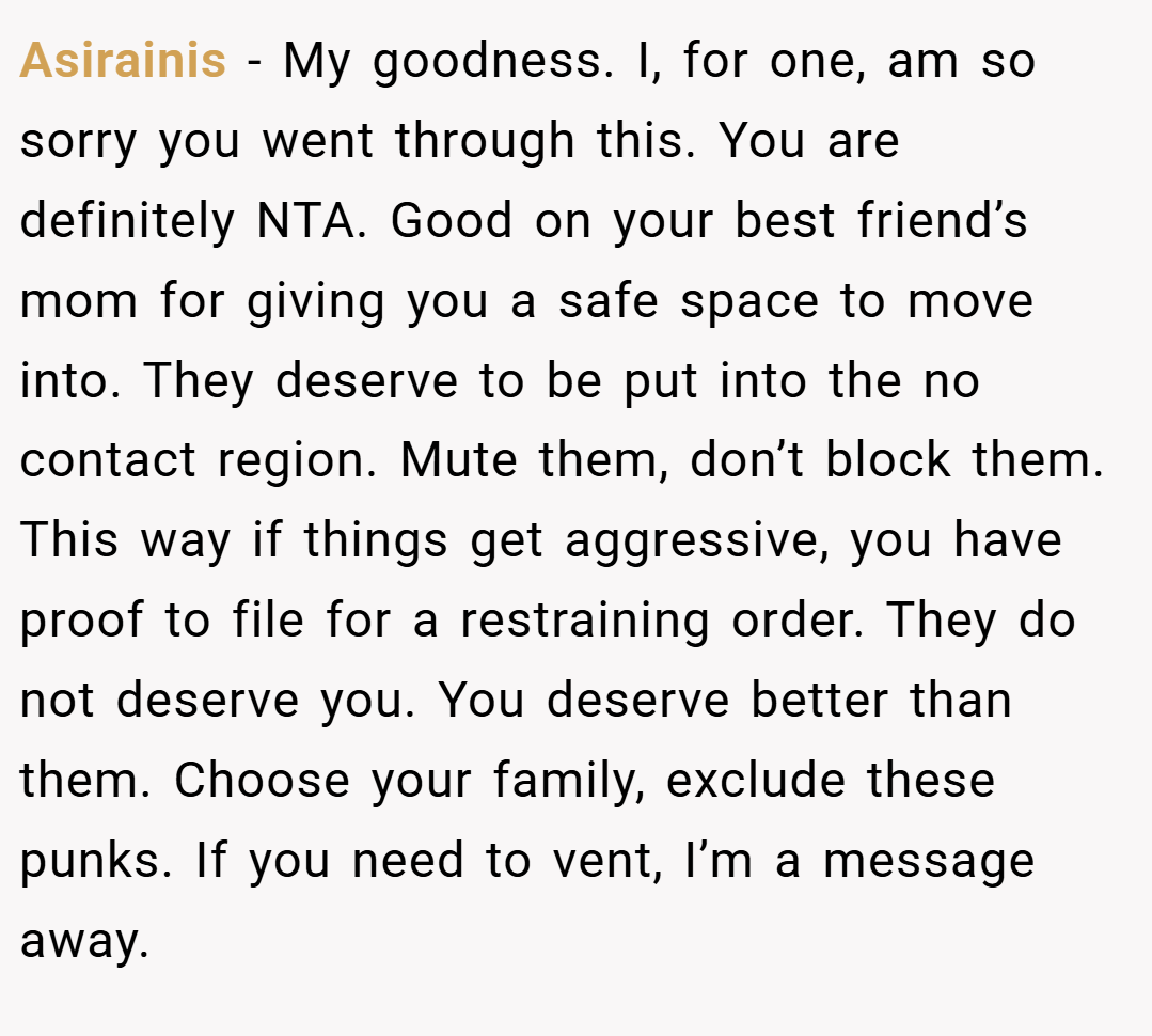 Asirainis − My goodness. I, for one, am so sorry you went through this. You are definitely NTA. Good on your best friend’s mom for giving you a safe space to move into. They deserve to be put into the no contact region. Mute them, don’t block them. This way if things get aggressive, you have proof to file for a restraining order. They do not deserve you. You deserve better than them. Choose your family, exclude these punks. If you need to vent, I’m a message away.