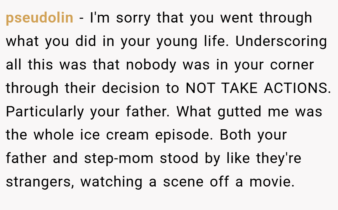 pseudolin − I'm sorry that you went through what you did in your young life. Underscoring all this was that nobody was in your corner through their decision to NOT TAKE ACTIONS. Particularly your father. What gutted me was the whole ice cream episode. Both your father and step-mom stood by like they're strangers, watching a scene off a movie.