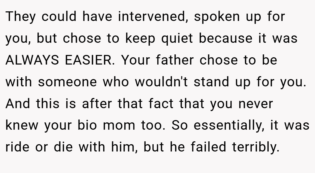 They could have intervened, spoken up for you, but chose to keep quiet because it was ALWAYS EASIER. Your father chose to be with someone who wouldn't stand up for you. And this is after that fact that you never knew your bio mom too. So essentially, it was ride or die with him, but he failed terribly.