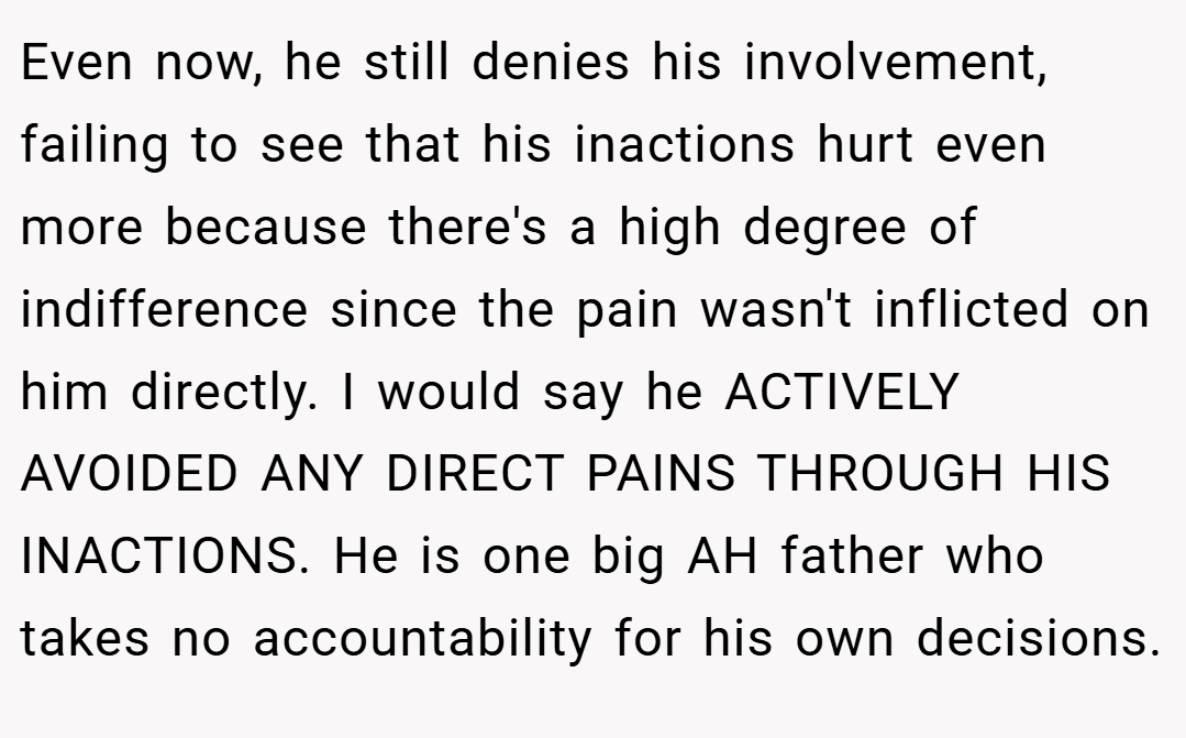 Even now, he still denies his involvement, failing to see that his inactions hurt even more because there's a high degree of indifference since the pain wasn't inflicted on him directly. I would say he ACTIVELY AVOIDED ANY DIRECT PAINS THROUGH HIS INACTIONS. He is one big AH father who takes no accountability for his own decisions.