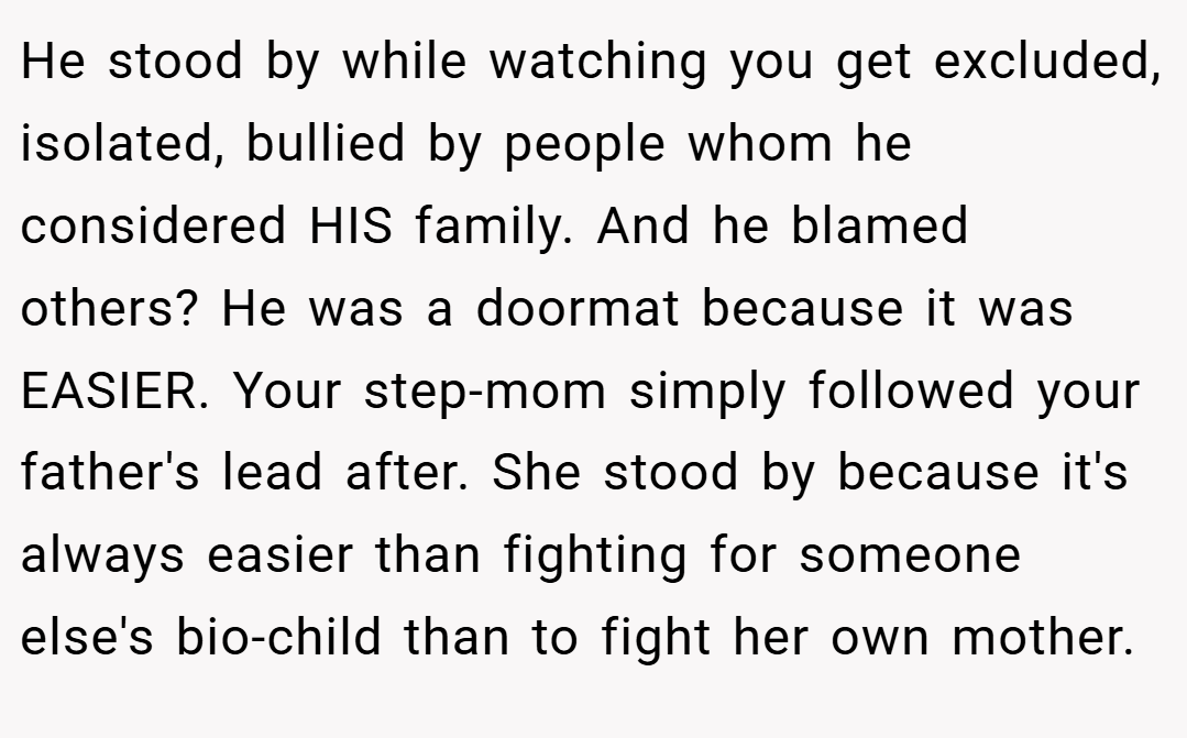 He stood by while watching you get excluded, isolated, bullied by people whom he considered HIS family. And he blamed others? He was a doormat because it was EASIER. Your step-mom simply followed your father's lead after. She stood by because it's always easier than fighting for someone else's bio-child than to fight her own mother.