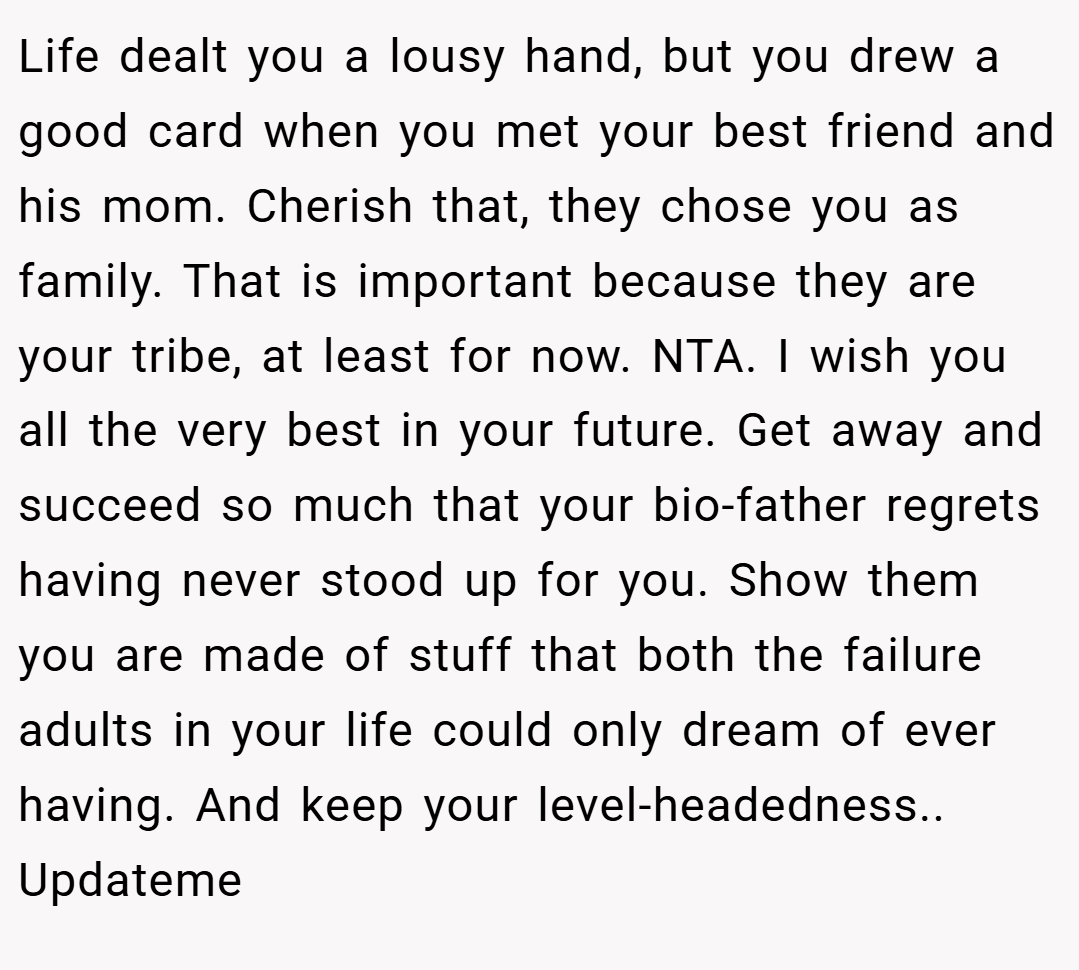 Life dealt you a lousy hand, but you drew a good card when you met your best friend and his mom. Cherish that, they chose you as family. That is important because they are your tribe, at least for now. NTA. I wish you all the very best in your future. Get away and succeed so much that your bio-father regrets having never stood up for you. Show them you are made of stuff that both the failure adults in your life could only dream of ever having. And keep your level-headedness.. Updateme