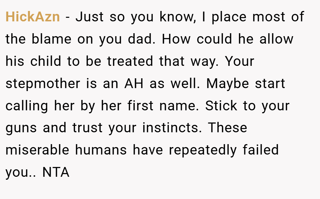 HickAzn − Just so you know, I place most of the blame on you dad. How could he allow his child to be treated that way. Your stepmother is an AH as well. Maybe start calling her by her first name. Stick to your guns and trust your instincts. These miserable humans have repeatedly failed you.. NTA