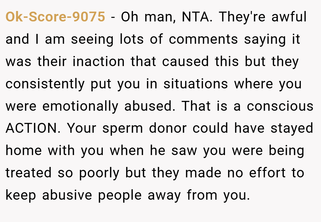 Ok-Score-9075 − Oh man, NTA. They're awful and I am seeing lots of comments saying it was their inaction that caused this but they consistently put you in situations where you were emotionally abused. That is a conscious ACTION. Your sperm donor could have stayed home with you when he saw you were being treated so poorly but they made no effort to keep abusive people away from you.