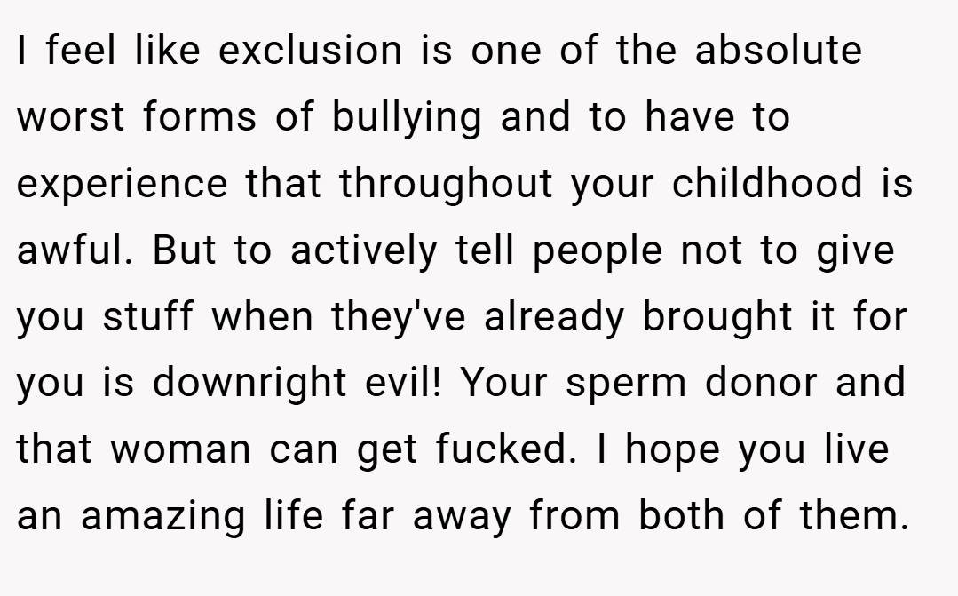 I feel like exclusion is one of the absolute worst forms of bullying and to have to experience that throughout your childhood is awful. But to actively tell people not to give you stuff when they've already brought it for you is downright evil! Your sperm donor and that woman can get fucked. I hope you live an amazing life far away from both of them.