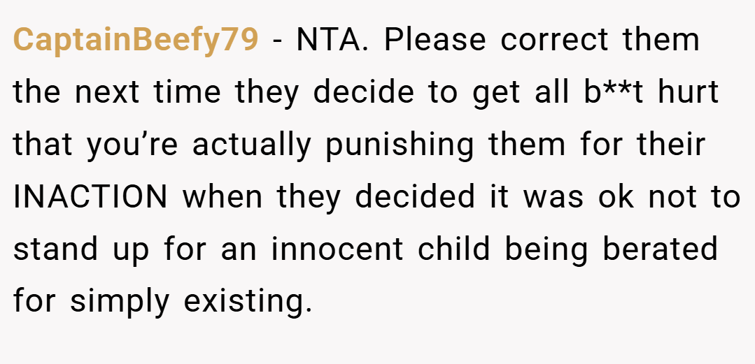 CaptainBeefy79 − NTA. Please correct them the next time they decide to get all b**t hurt that you’re actually punishing them for their INACTION when they decided it was ok not to stand up for an innocent child being berated for simply existing.
