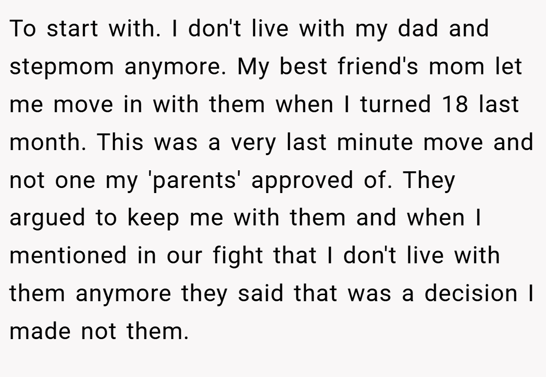 To start with. I don't live with my dad and stepmom anymore. My best friend's mom let me move in with them when I turned 18 last month. This was a very last minute move and not one my 'parents' approved of. They argued to keep me with them and when I mentioned in our fight that I don't live with them anymore they said that was a decision I made not them.