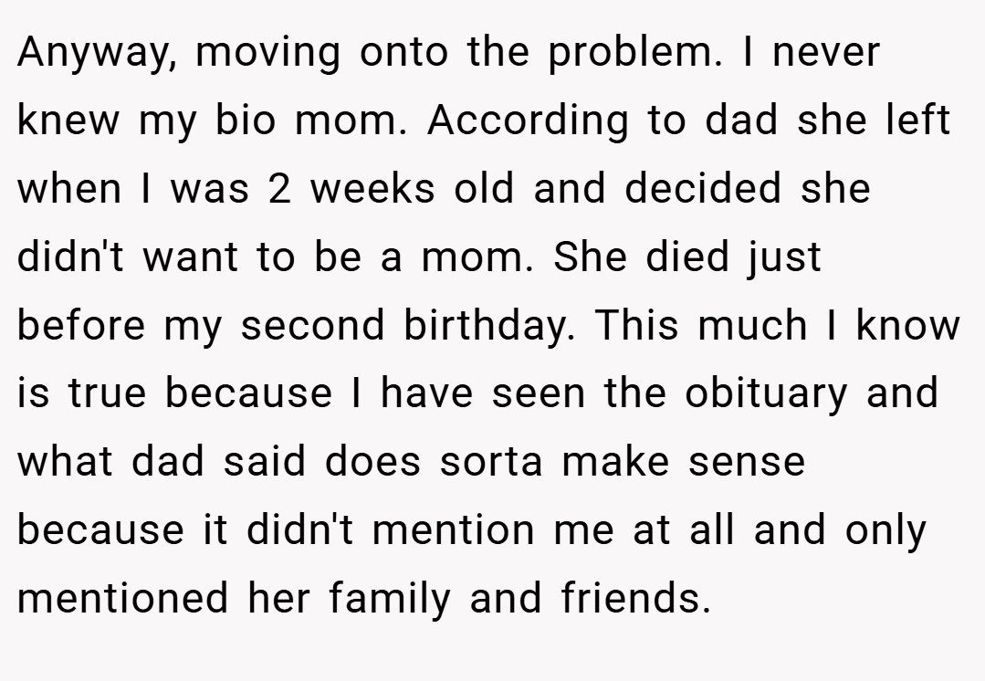 Anyway, moving onto the problem. I never knew my bio mom. According to dad she left when I was 2 weeks old and decided she didn't want to be a mom. She died just before my second birthday. This much I know is true because I have seen the obituary and what dad said does sorta make sense because it didn't mention me at all and only mentioned her family and friends.