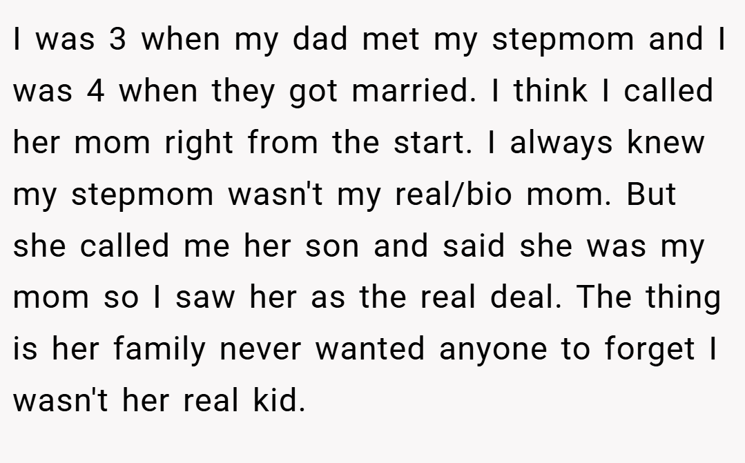 I was 3 when my dad met my stepmom and I was 4 when they got married. I think I called her mom right from the start. I always knew my stepmom wasn't my real/bio mom. But she called me her son and said she was my mom so I saw her as the real deal. The thing is her family never wanted anyone to forget I wasn't her real kid.