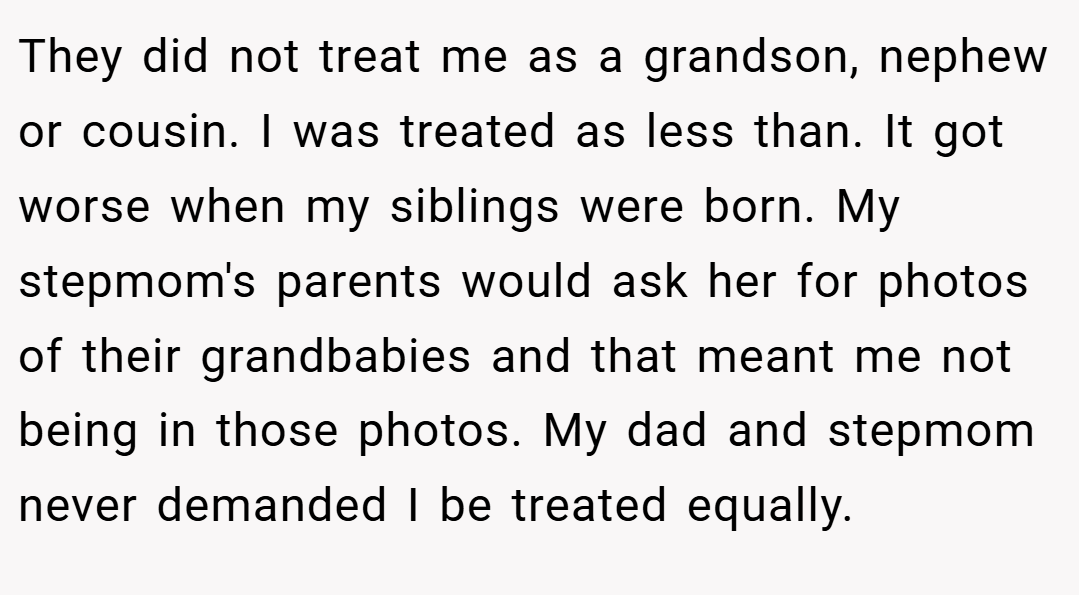 They did not treat me as a grandson, nephew or cousin. I was treated as less than. It got worse when my siblings were born. My stepmom's parents would ask her for photos of their grandbabies and that meant me not being in those photos. My dad and stepmom never demanded I be treated equally.