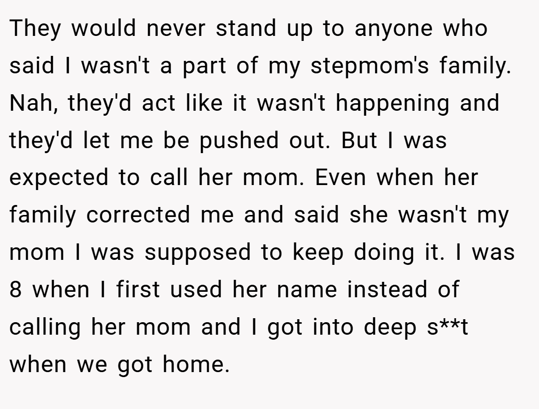 They would never stand up to anyone who said I wasn't a part of my stepmom's family. Nah, they'd act like it wasn't happening and they'd let me be pushed out. But I was expected to call her mom. Even when her family corrected me and said she wasn't my mom I was supposed to keep doing it. I was 8 when I first used her name instead of calling her mom and I got into deep s**t when we got home.