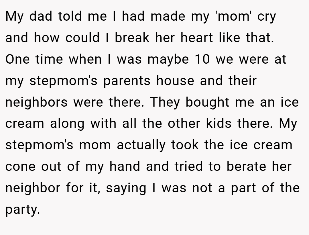 My dad told me I had made my 'mom' cry and how could I break her heart like that. One time when I was maybe 10 we were at my stepmom's parents house and their neighbors were there. They bought me an ice cream along with all the other kids there. My stepmom's mom actually took the ice cream cone out of my hand and tried to berate her neighbor for it, saying I was not a part of the party.