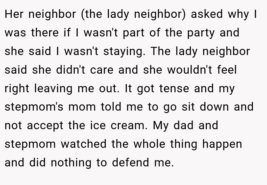 Her neighbor (the lady neighbor) asked why I was there if I wasn't part of the party and she said I wasn't staying. The lady neighbor said she didn't care and she wouldn't feel right leaving me out. It got tense and my stepmom's mom told me to go sit down and not accept the ice cream. My dad and stepmom watched the whole thing happen and did nothing to defend me.
