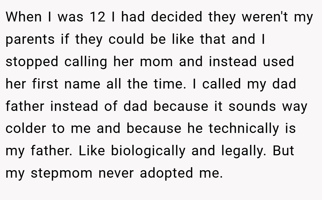 When I was 12 I had decided they weren't my parents if they could be like that and I stopped calling her mom and instead used her first name all the time. I called my dad father instead of dad because it sounds way colder to me and because he technically is my father. Like biologically and legally. But my stepmom never adopted me.