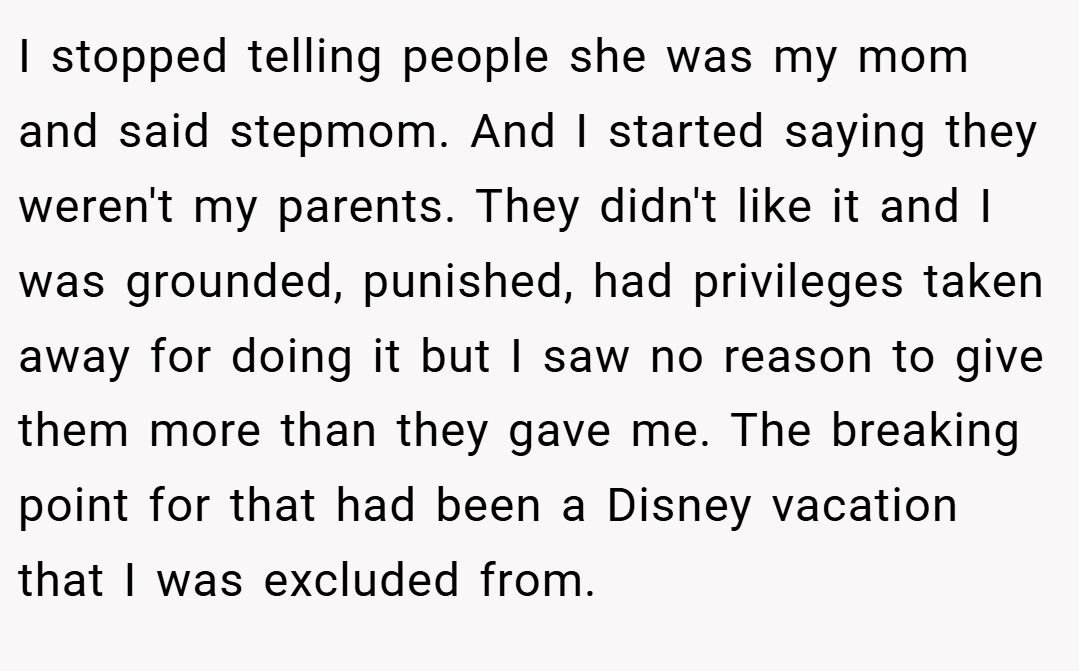 I stopped telling people she was my mom and said stepmom. And I started saying they weren't my parents. They didn't like it and I was grounded, punished, had privileges taken away for doing it but I saw no reason to give them more than they gave me. The breaking point for that had been a Disney vacation that I was excluded from.