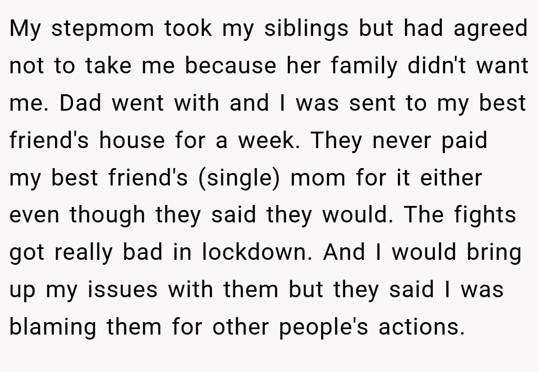 My stepmom took my siblings but had agreed not to take me because her family didn't want me. Dad went with and I was sent to my best friend's house for a week. They never paid my best friend's (single) mom for it either even though they said they would. The fights got really bad in lockdown. And I would bring up my issues with them but they said I was blaming them for other people's actions.