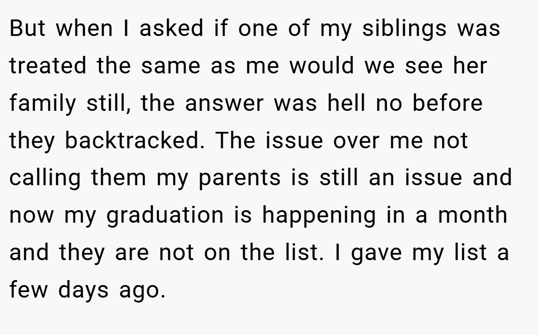 But when I asked if one of my siblings was treated the same as me would we see her family still, the answer was hell no before they backtracked. The issue over me not calling them my parents is still an issue and now my graduation is happening in a month and they are not on the list. I gave my list a few days ago.