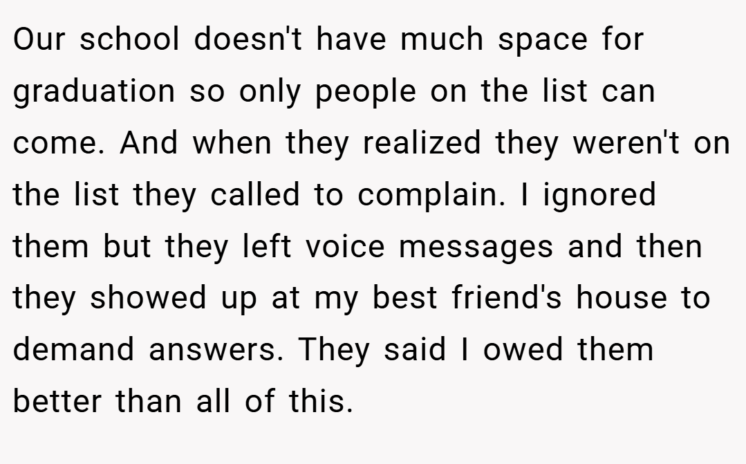 Our school doesn't have much space for graduation so only people on the list can come. And when they realized they weren't on the list they called to complain. I ignored them but they left voice messages and then they showed up at my best friend's house to demand answers. They said I owed them better than all of this.