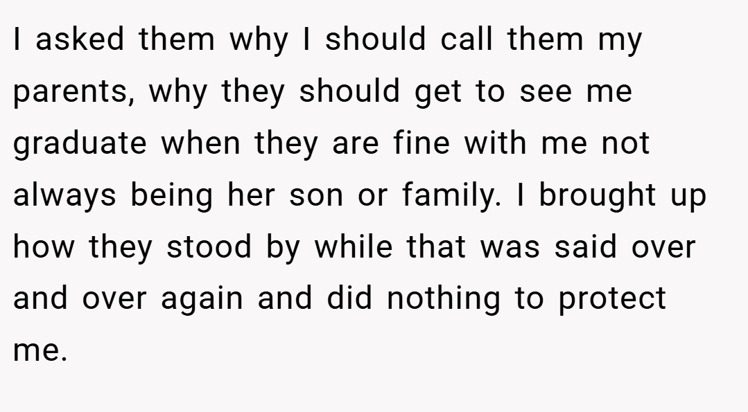 I asked them why I should call them my parents, why they should get to see me graduate when they are fine with me not always being her son or family. I brought up how they stood by while that was said over and over again and did nothing to protect me.