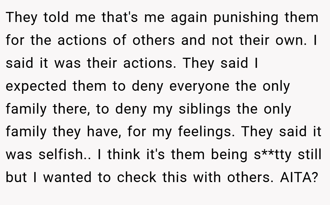 They told me that's me again punishing them for the actions of others and not their own. I said it was their actions. They said I expected them to deny everyone the only family there, to deny my siblings the only family they have, for my feelings. They said it was selfish.. I think it's them being s**tty still but I wanted to check this with others. AITA?