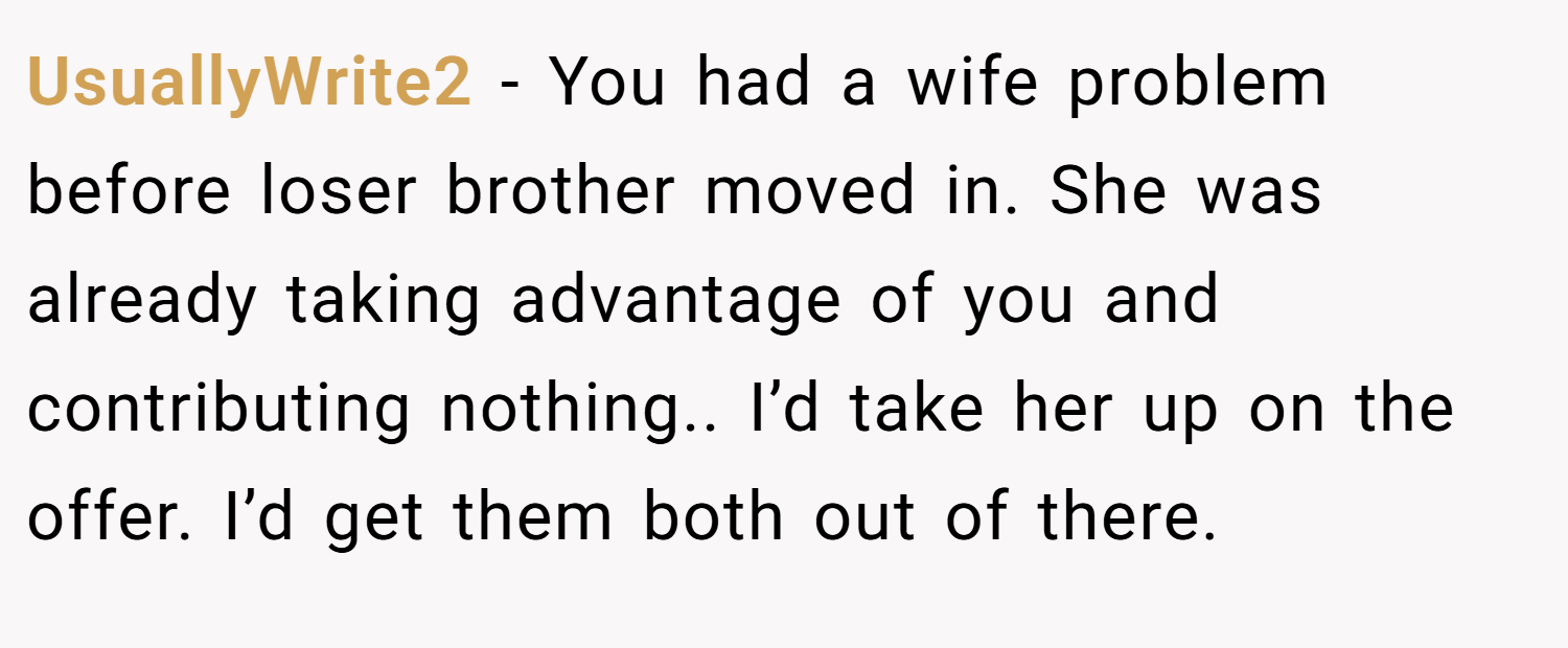 UsuallyWrite2 − You had a wife problem before loser brother moved in. She was already taking advantage of you and contributing nothing.. I’d take her up on the offer. I’d get them both out of there.
